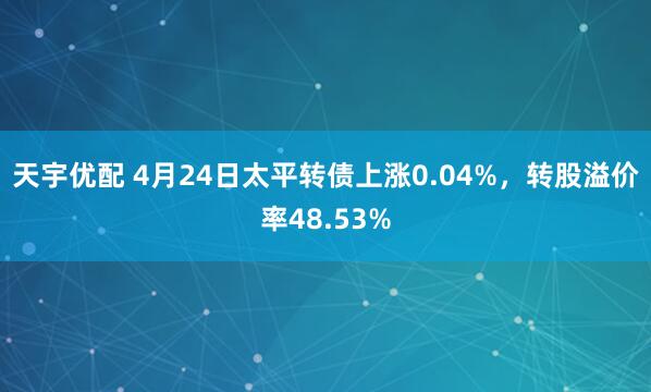 天宇优配 4月24日太平转债上涨0.04%，转股溢价率48.53%