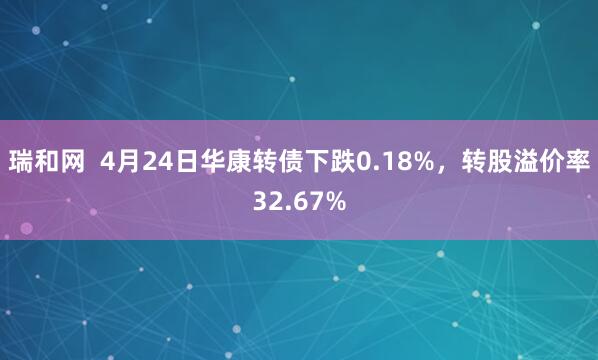 瑞和网  4月24日华康转债下跌0.18%，转股溢价率32.67%