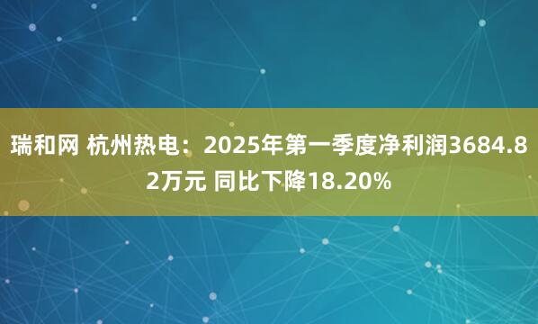 瑞和网 杭州热电：2025年第一季度净利润3684.82万元 同比下降18.20%
