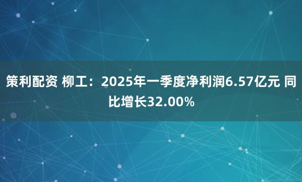 策利配资 柳工：2025年一季度净利润6.57亿元 同比增长32.00%