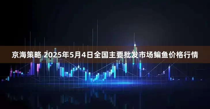 京海策略 2025年5月4日全国主要批发市场鳊鱼价格行情