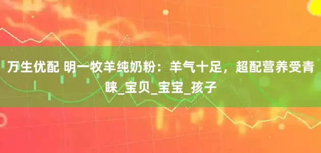 万生优配 明一牧羊纯奶粉：羊气十足，超配营养受青睐_宝贝_宝宝_孩子
