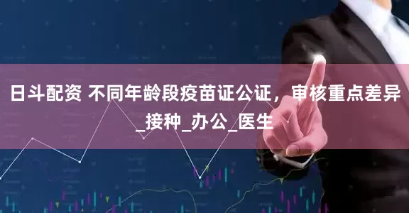 日斗配资 不同年龄段疫苗证公证，审核重点差异_接种_办公_医生