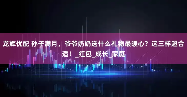 龙辉优配 孙子满月，爷爷奶奶送什么礼物最暖心？这三样超合适！_红包_成长_家庭