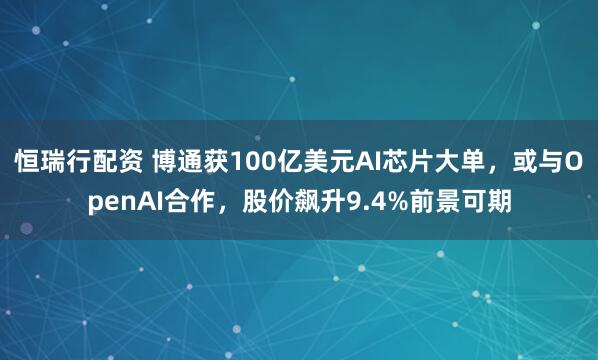 恒瑞行配资 博通获100亿美元AI芯片大单，或与OpenAI合作，股价飙升9.4%前景可期