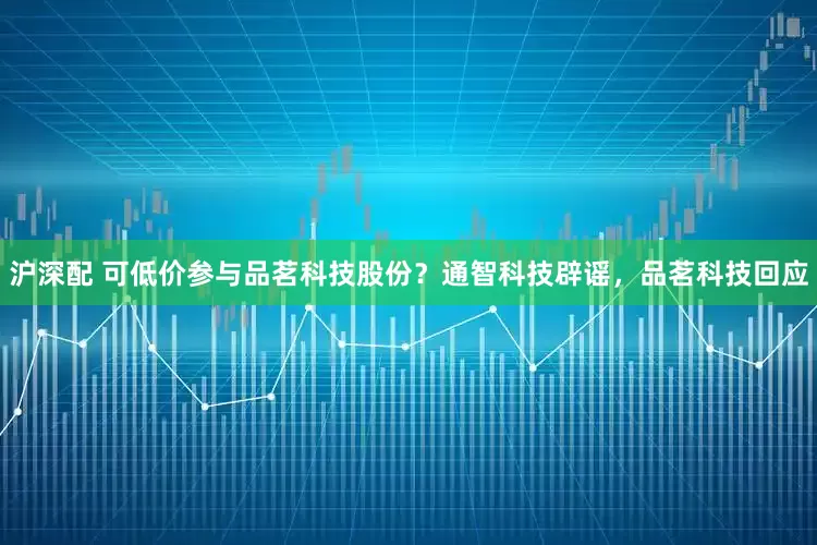 沪深配 可低价参与品茗科技股份？通智科技辟谣，品茗科技回应