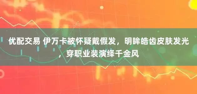 优配交易 伊万卡被怀疑戴假发，明眸皓齿皮肤发光，穿职业装演绎千金风