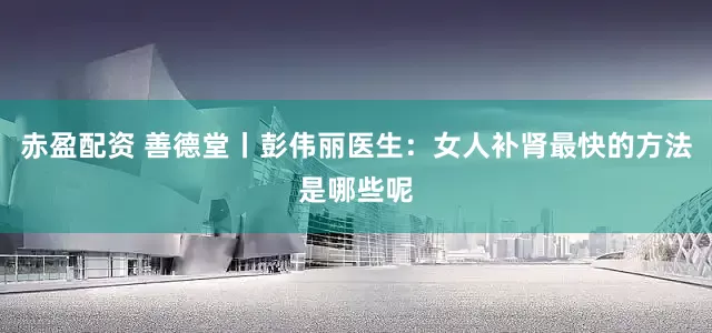 赤盈配资 善德堂丨彭伟丽医生：女人补肾最快的方法是哪些呢